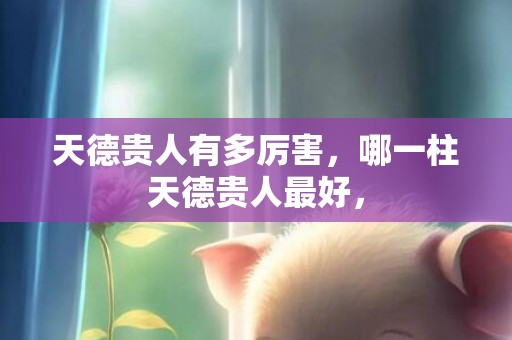 天德贵人有多厉害，哪一柱天德贵人最好，