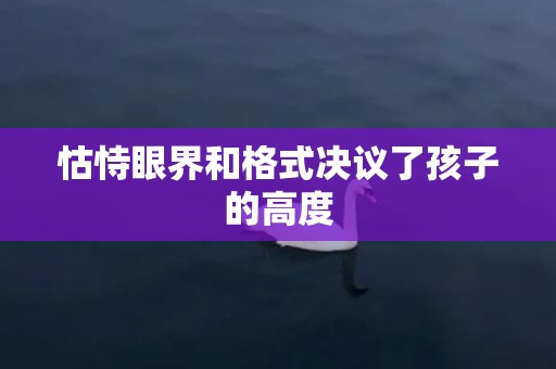 怙恃眼界和格式决议了孩子的高度