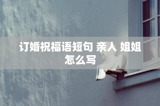 订婚祝福语短句 亲人 姐姐怎么写