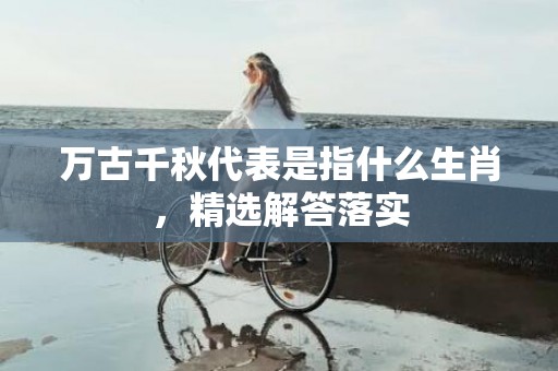 万古千秋代表是指什么生肖，精选解答落实