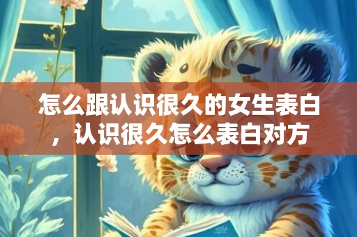 怎么跟认识很久的女生表白，认识很久怎么表白对方