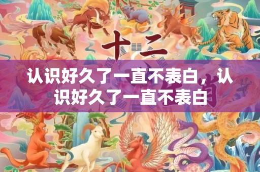 认识好久了一直不表白，认识好久了一直不表白