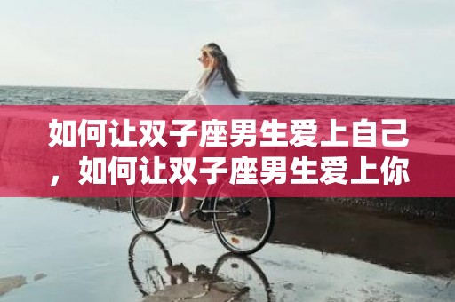 如何让双子座男生爱上自己，如何让双子座男生爱上你,五招赢得他们的心
