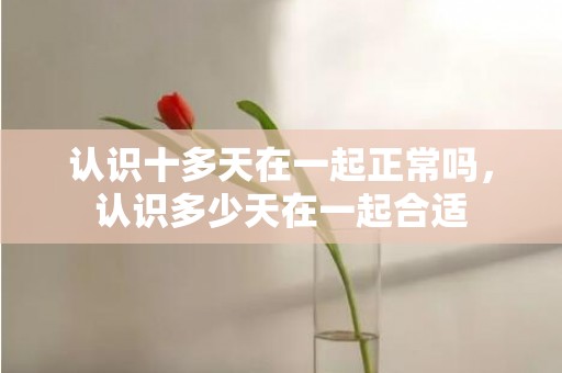 认识十多天在一起正常吗，认识多少天在一起合适