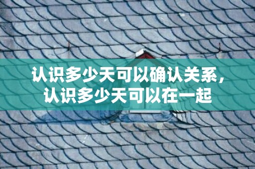 认识多少天可以确认关系，认识多少天可以在一起