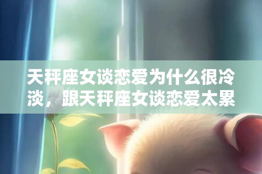 天秤座女谈恋爱为什么很冷淡，跟天秤座女谈恋爱太累了,四个原因告诉你