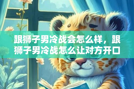 跟狮子男冷战会怎么样，跟狮子男冷战怎么让对方开口,可以这样做