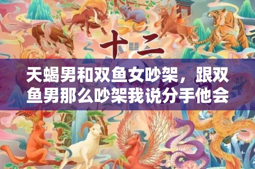 天蝎男和双鱼女吵架，跟双鱼男那么吵架我说分手他会怎样