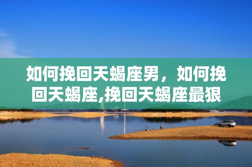 如何挽回天蝎座男，如何挽回天蝎座,挽回天蝎座最狠的一招