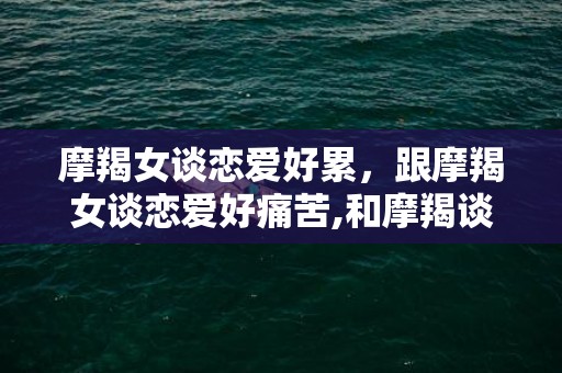 摩羯女谈恋爱好累，跟摩羯女谈恋爱好痛苦,和摩羯谈恋爱很虐心
