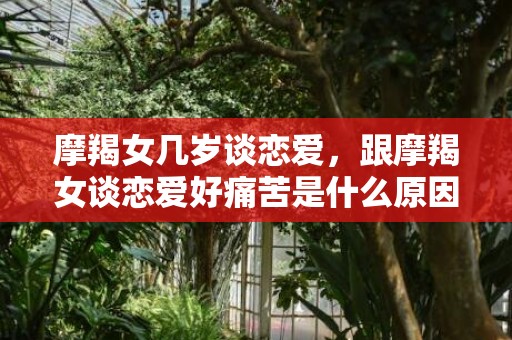 摩羯女几岁谈恋爱，跟摩羯女谈恋爱好痛苦是什么原因