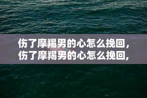 伤了摩羯男的心怎么挽回，伤了摩羯男的心怎么挽回,不妨试试这四个方法