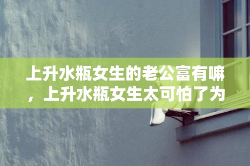 上升水瓶女生的老公富有嘛，上升水瓶女生太可怕了为什么这样说