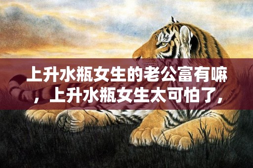 上升水瓶女生的老公富有嘛，上升水瓶女生太可怕了,用这五点告诉你