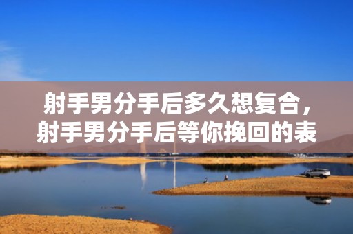 射手男分手后多久想复合，射手男分手后等你挽回的表现是什么