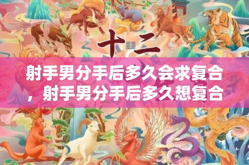 射手男分手后多久会求复合，射手男分手后多久想复合为什么