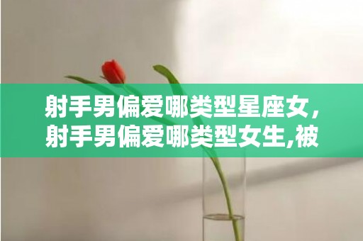 射手男偏爱哪类型星座女，射手男偏爱哪类型女生,被这五类女士吸引