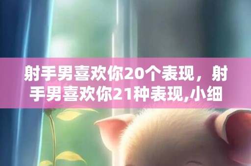 射手男喜欢你20个表现，射手男喜欢你21种表现,小细节看出射手男暗恋你