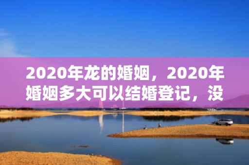 2020年龙的婚姻，2020年婚姻多大可以结婚登记，没结婚证可以离婚吗