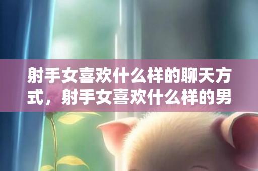 射手女喜欢什么样的聊天方式，射手女喜欢什么样的男生,赶紧看看吧