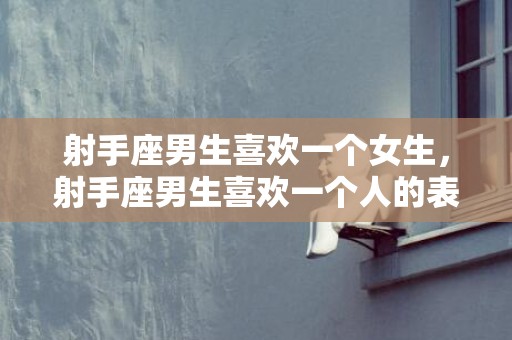 射手座男生喜欢一个女生，射手座男生喜欢一个人的表现准到爆的分析