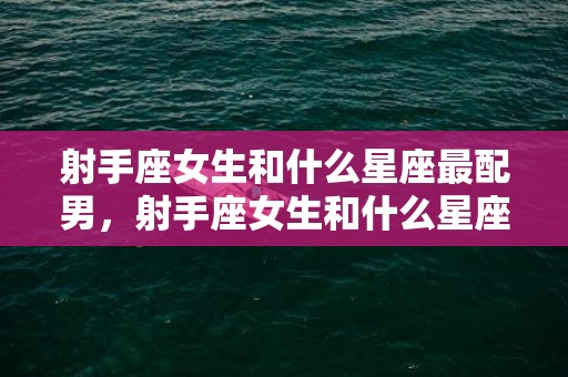 射手座女生和什么星座最配男，射手座女生和什么星座最配男,有这四大星座男