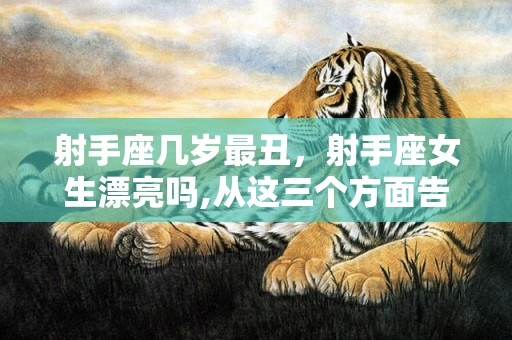射手座几岁最丑，射手座女生漂亮吗,从这三个方面告诉你