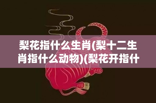 梨花指什么生肖(梨十二生肖指什么动物)(梨花开指什么生肖)
