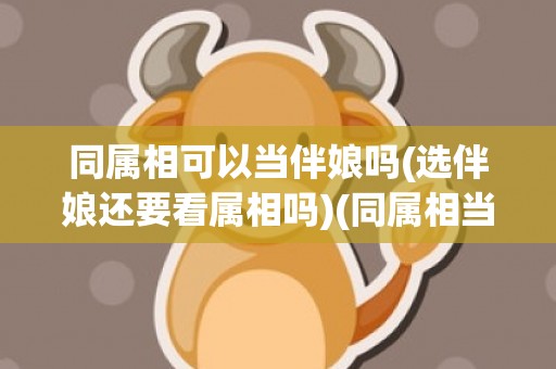 同属相可以当伴娘吗(选伴娘还要看属相吗)(同属相当伴娘好吗)
