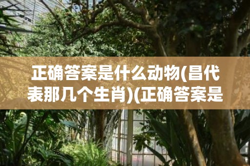 正确答案是什么动物(昌代表那几个生肖)(正确答案是什么动物2023.167期开状结果)
