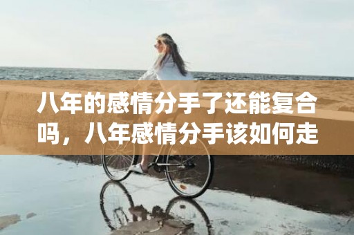 八年的感情分手了还能复合吗，八年感情分手该如何走出来的(八年感情分手后的感受)