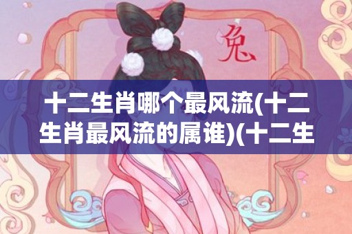 十二生肖哪个最风流(十二生肖最风流的属谁)(十二生肖属于东方生肖)
