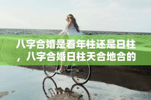 八字合婚是看年柱还是日柱，八字合婚日柱天合地合的八字，日柱天合地合是正缘吗