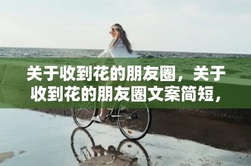 关于收到花的朋友圈，关于收到花的朋友圈文案简短，收到鲜花的文案