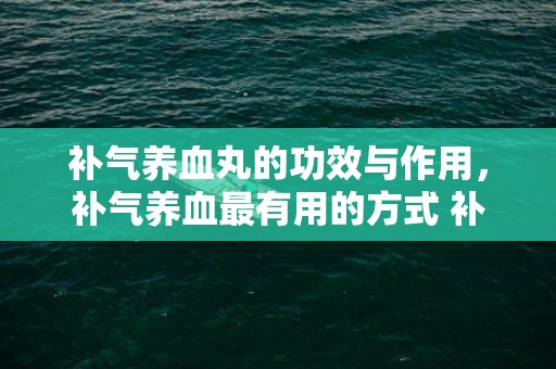 补气养血丸的功效与作用，补气养血最有用的方式 补气养血吃什么最好