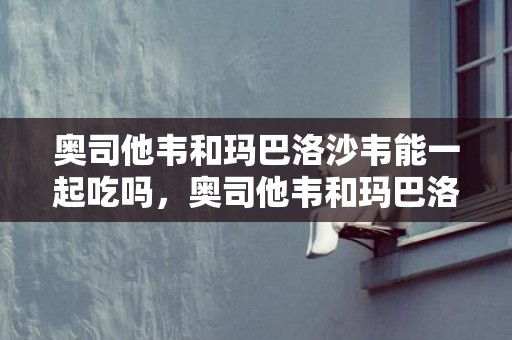 奥司他韦和玛巴洛沙韦能一起吃吗，奥司他韦和玛巴洛沙韦的差别是什么 奥司他韦和玛巴洛沙韦后果有什么纷歧样