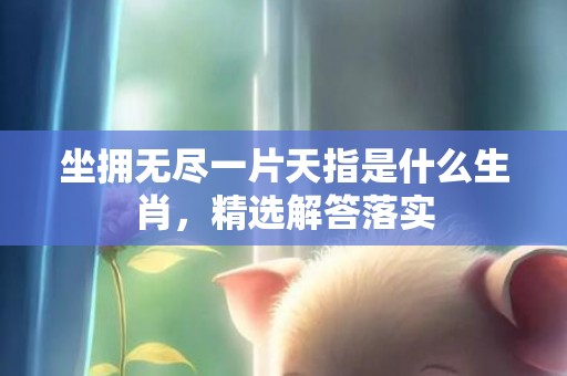 坐拥无尽一片天指是什么生肖，精选解答落实