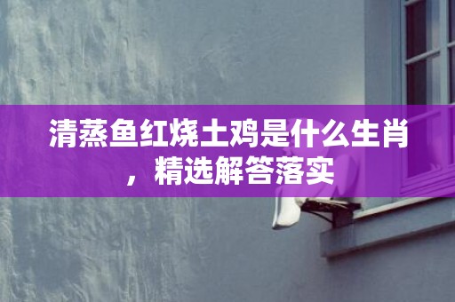 清蒸鱼红烧土鸡是什么生肖，精选解答落实