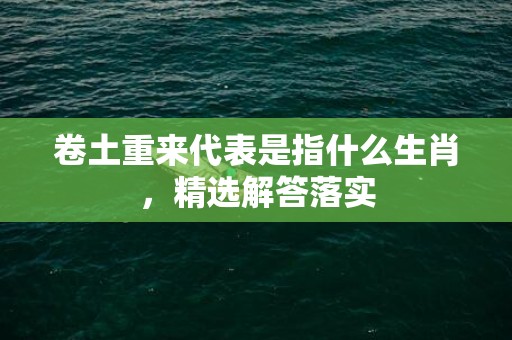 卷土重来代表是指什么生肖，精选解答落实