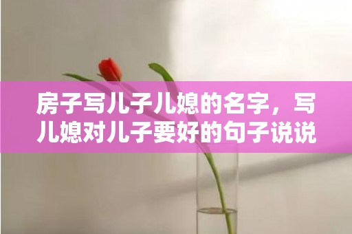 房子写儿子儿媳的名字，写儿媳对儿子要好的句子说说 写给儿媳的话语