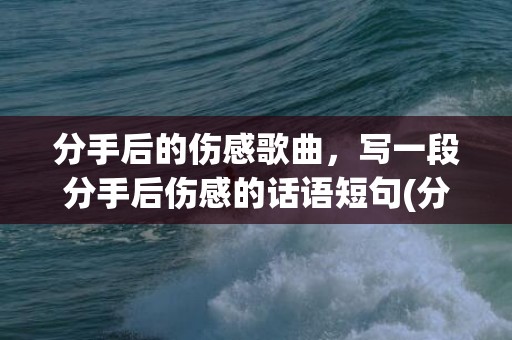 分手后的伤感歌曲，写一段分手后伤感的话语短句(分手后让对方愧疚的话)