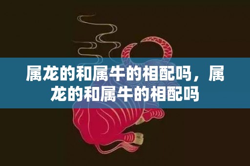 属龙的和属牛的相配吗，属龙的和属牛的相配吗