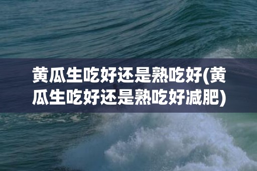 黄瓜生吃好还是熟吃好(黄瓜生吃好还是熟吃好减肥)