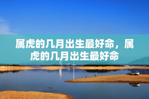 属虎的几月出生最好命，属虎的几月出生最好命