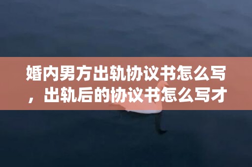 婚内男方出轨协议书怎么写，出轨后的协议书怎么写才有效(协议书怎么写范文)