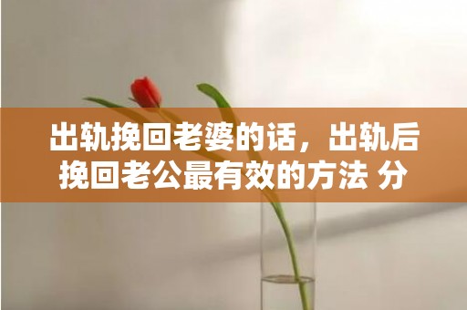 出轨挽回老婆的话，出轨后挽回老公最有效的方法 分手后如何挽回男友最有效