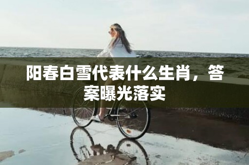 阳春白雪代表什么生肖，答案曝光落实