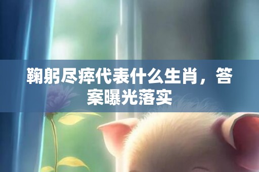鞠躬尽瘁代表什么生肖，答案曝光落实
