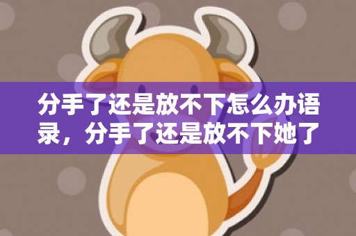 分手了还是放不下怎么办语录，分手了还是放不下她了的说说？分手一年多了还放不下