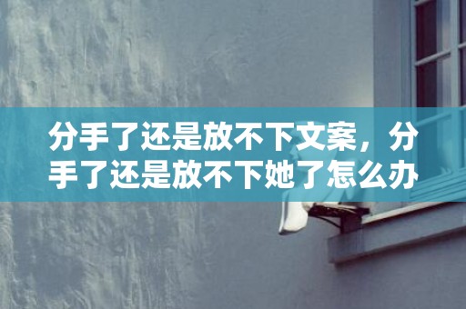 分手了还是放不下文案，分手了还是放不下她了怎么办 分手放不下还可以看她动态吗